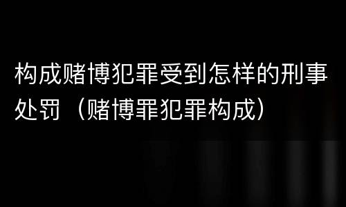 构成赌博犯罪受到怎样的刑事处罚（赌博罪犯罪构成）