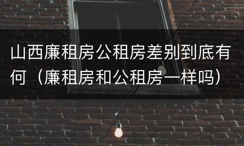 山西廉租房公租房差别到底有何（廉租房和公租房一样吗）