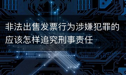 非法出售发票行为涉嫌犯罪的应该怎样追究刑事责任