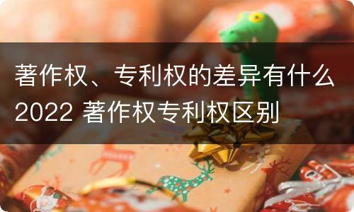 著作权、专利权的差异有什么2022 著作权专利权区别