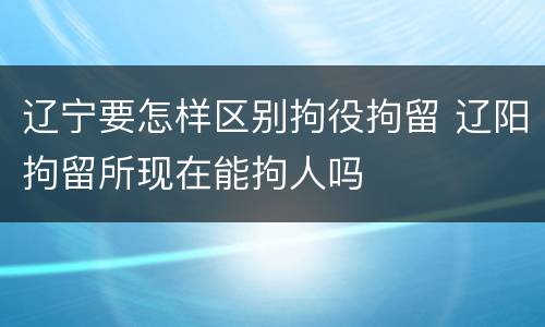 辽宁要怎样区别拘役拘留 辽阳拘留所现在能拘人吗