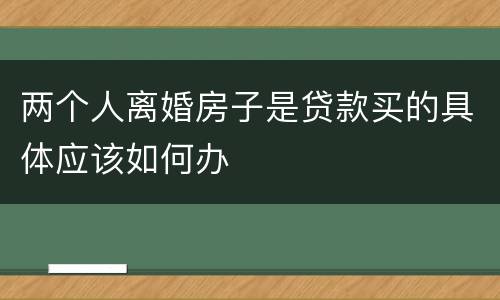 两个人离婚房子是贷款买的具体应该如何办