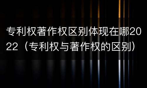 专利权著作权区别体现在哪2022（专利权与著作权的区别）