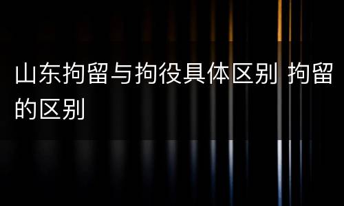 山东拘留与拘役具体区别 拘留的区别