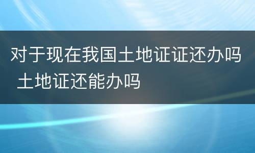 对于现在我国土地证证还办吗 土地证还能办吗