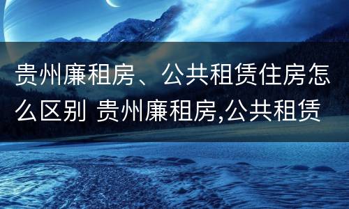 贵州廉租房、公共租赁住房怎么区别 贵州廉租房,公共租赁住房怎么区别的