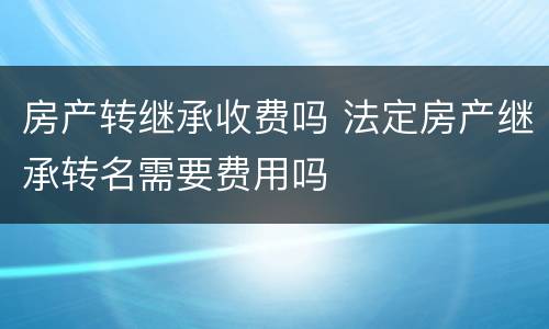 房产转继承收费吗 法定房产继承转名需要费用吗