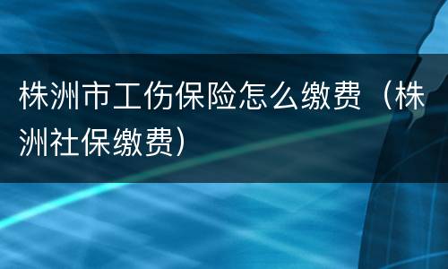 株洲市工伤保险怎么缴费（株洲社保缴费）