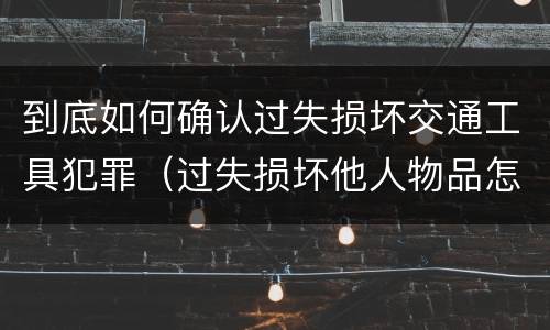 到底如何确认过失损坏交通工具犯罪（过失损坏他人物品怎么赔偿）