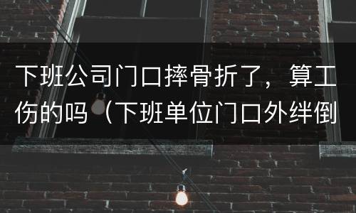 下班公司门口摔骨折了，算工伤的吗（下班单位门口外绊倒摔伤骨折）