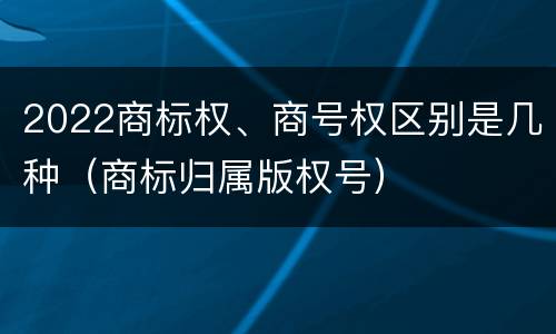 2022商标权、商号权区别是几种（商标归属版权号）