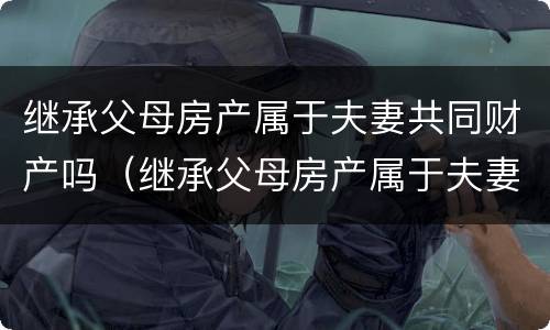 继承父母房产属于夫妻共同财产吗（继承父母房产属于夫妻共同财产吗怎么写）