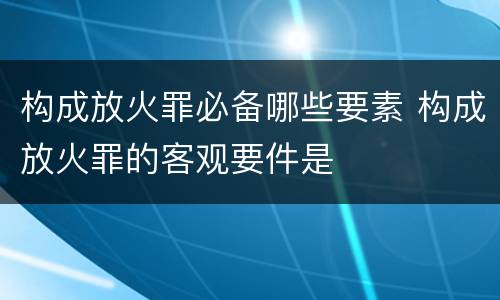 构成放火罪必备哪些要素 构成放火罪的客观要件是