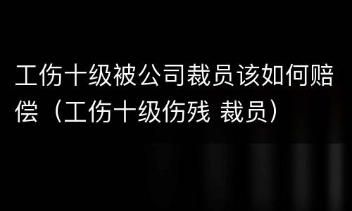 工伤十级被公司裁员该如何赔偿（工伤十级伤残 裁员）