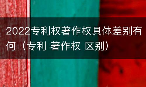 2022专利权著作权具体差别有何（专利 著作权 区别）