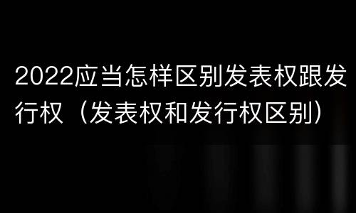 2022应当怎样区别发表权跟发行权（发表权和发行权区别）