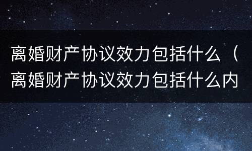 离婚财产协议效力包括什么（离婚财产协议效力包括什么内容）