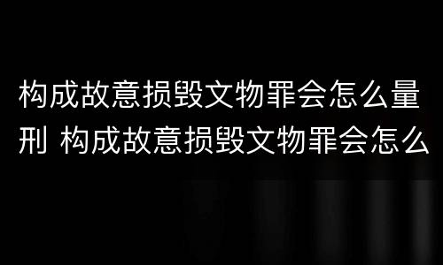 构成故意损毁文物罪会怎么量刑 构成故意损毁文物罪会怎么量刑呢