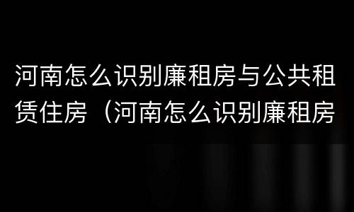 河南怎么识别廉租房与公共租赁住房（河南怎么识别廉租房与公共租赁住房的区别）