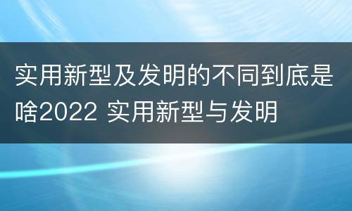 实用新型及发明的不同到底是啥2022 实用新型与发明