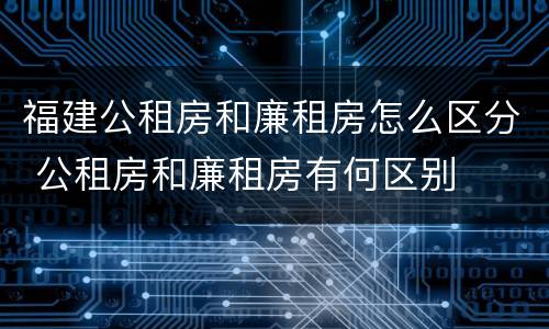 福建公租房和廉租房怎么区分 公租房和廉租房有何区别