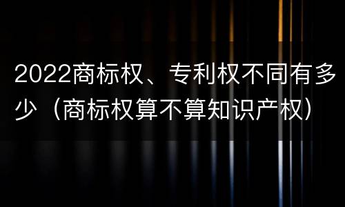 2022商标权、专利权不同有多少（商标权算不算知识产权）