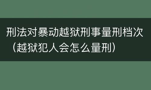 刑法对暴动越狱刑事量刑档次（越狱犯人会怎么量刑）