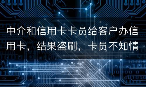 中介和信用卡卡员给客户办信用卡，结果盗刷，卡员不知情，会坐牢吗