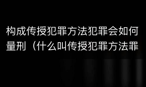 构成传授犯罪方法犯罪会如何量刑（什么叫传授犯罪方法罪）