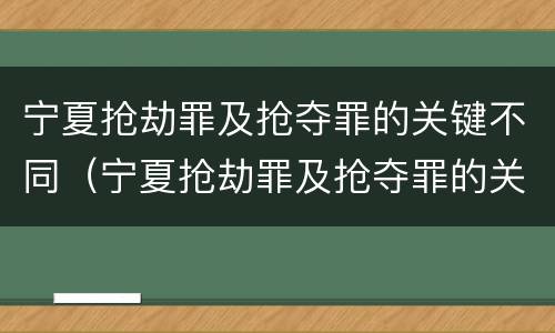 宁夏抢劫罪及抢夺罪的关键不同（宁夏抢劫罪及抢夺罪的关键不同案件）