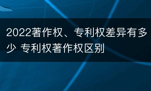 2022著作权、专利权差异有多少 专利权著作权区别