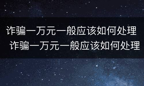 诈骗一万元一般应该如何处理 诈骗一万元一般应该如何处理才能立案