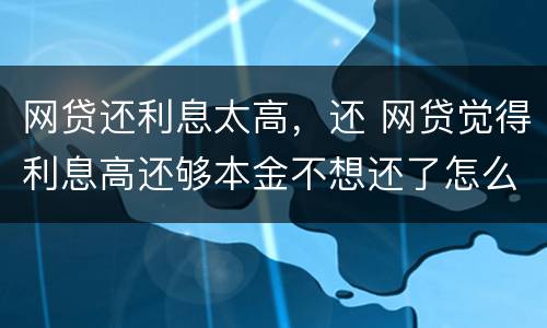 网贷还利息太高，还 网贷觉得利息高还够本金不想还了怎么办