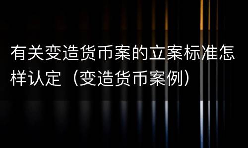 有关变造货币案的立案标准怎样认定（变造货币案例）