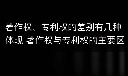 著作权、专利权的差别有几种体现 著作权与专利权的主要区别是什么?