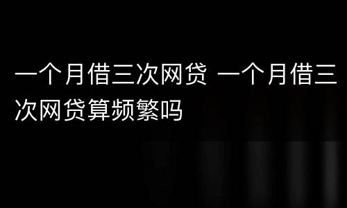 一个月借三次网贷 一个月借三次网贷算频繁吗