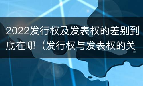 2022发行权及发表权的差别到底在哪（发行权与发表权的关系）