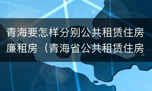 青海要怎样分别公共租赁住房廉租房（青海省公共租赁住房管理实施细则）