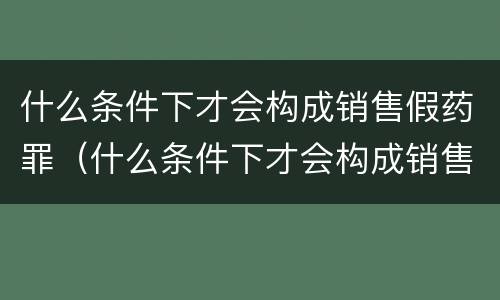 什么条件下才会构成销售假药罪（什么条件下才会构成销售假药罪呢）