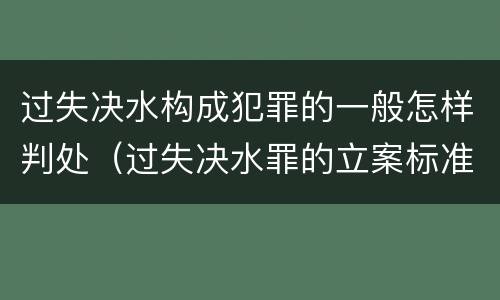 过失决水构成犯罪的一般怎样判处（过失决水罪的立案标准）