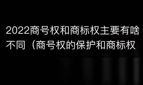 2022商号权和商标权主要有啥不同（商号权的保护和商标权的保护一样是全国性范围的）