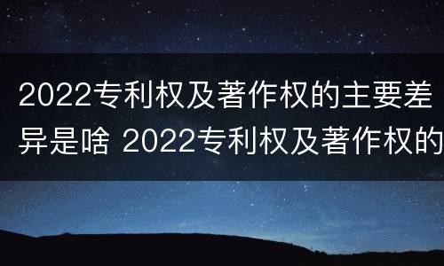 2022专利权及著作权的主要差异是啥 2022专利权及著作权的主要差异是啥呢