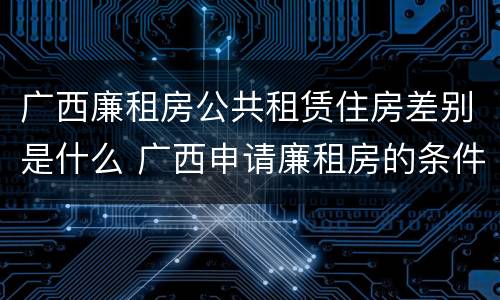 广西廉租房公共租赁住房差别是什么 广西申请廉租房的条件