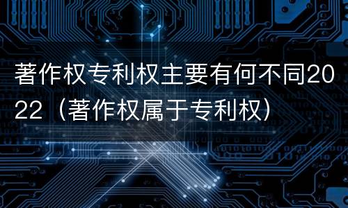 著作权专利权主要有何不同2022（著作权属于专利权）