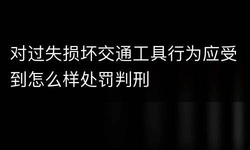 对过失损坏交通工具行为应受到怎么样处罚判刑