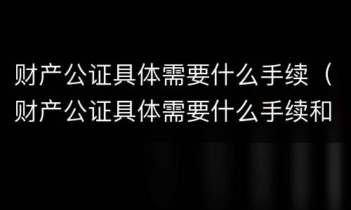 财产公证具体需要什么手续（财产公证具体需要什么手续和证件）