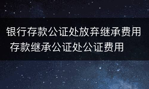 银行存款公证处放弃继承费用 存款继承公证处公证费用