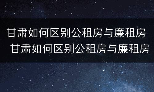 甘肃如何区别公租房与廉租房 甘肃如何区别公租房与廉租房呢