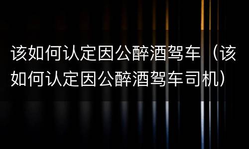 该如何认定因公醉酒驾车（该如何认定因公醉酒驾车司机）