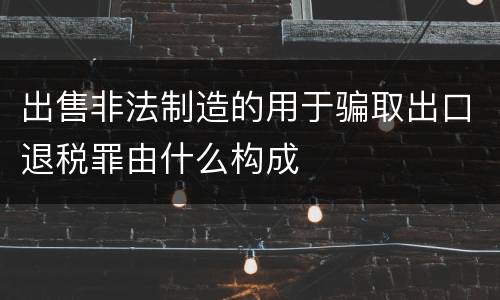 出售非法制造的用于骗取出口退税罪由什么构成